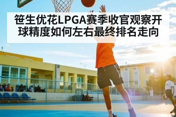 笹生优花LPGA赛季收官观察开球精度如何左右最终排名走向
